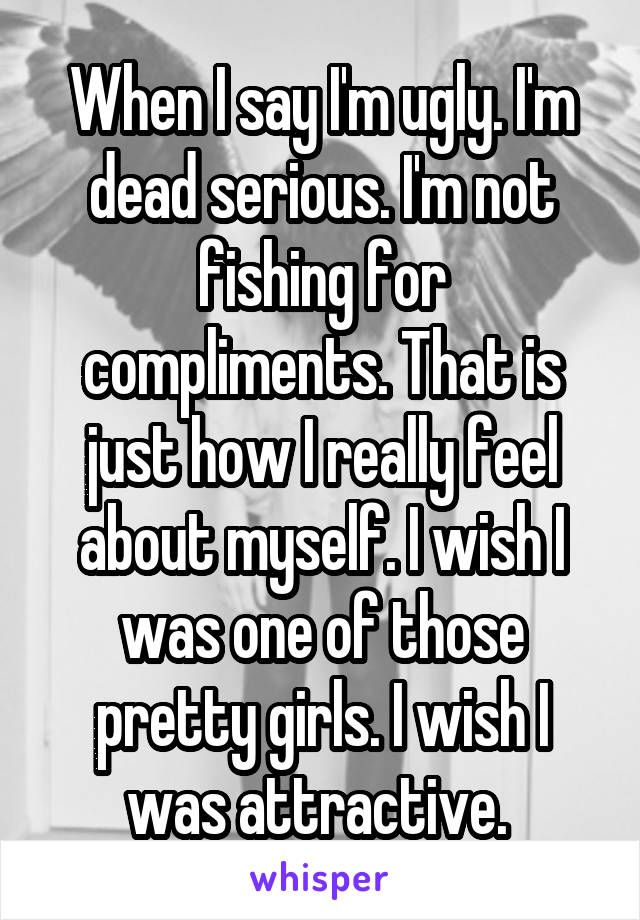 When I say I'm ugly. I'm dead serious. I'm not fishing for compliments. That is just how I really feel about myself. I wish I was one of those pretty girls. I wish I was attractive. 