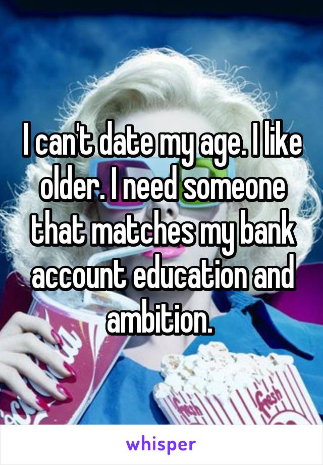 I can't date my age. I like older. I need someone that matches my bank account education and ambition. 