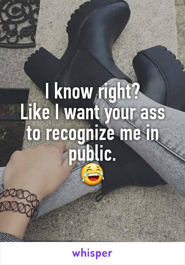 I know right?
Like I want your ass to recognize me in public.
😂