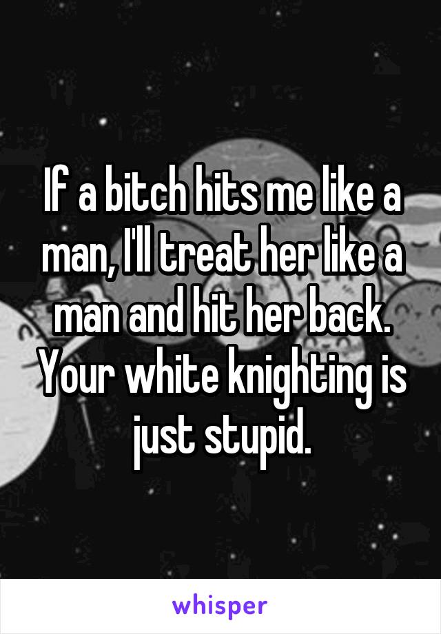 If a bitch hits me like a man, I'll treat her like a man and hit her back. Your white knighting is just stupid.