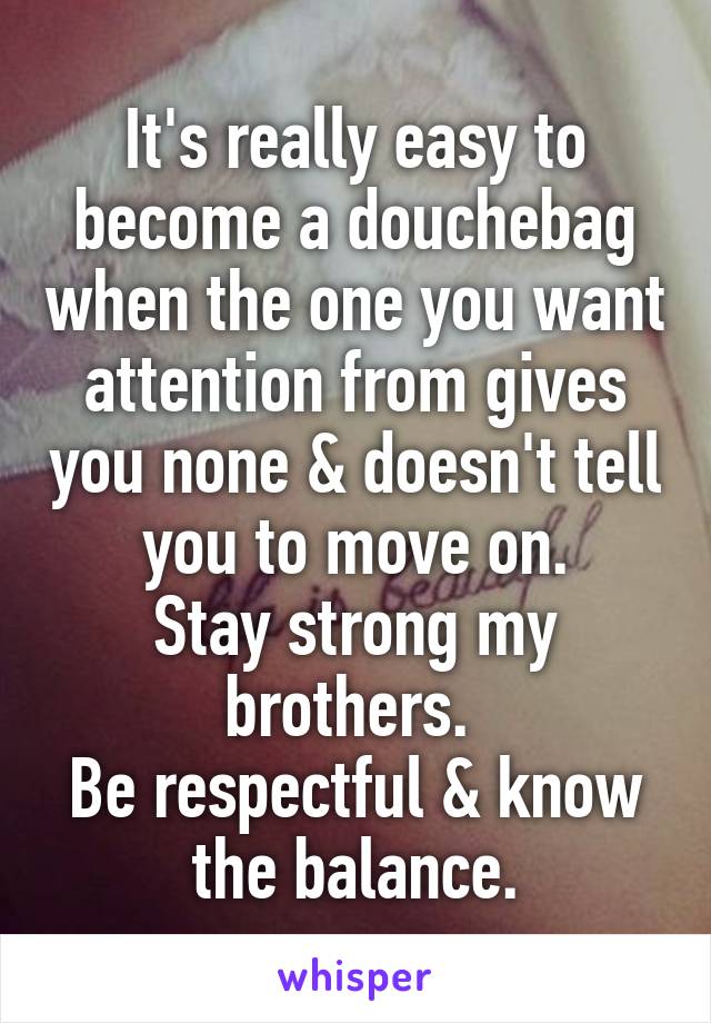 It's really easy to become a douchebag when the one you want attention from gives you none & doesn't tell you to move on.
Stay strong my brothers. 
Be respectful & know the balance.