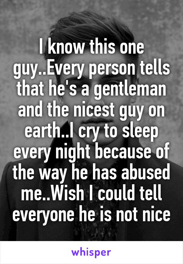 I know this one guy..Every person tells that he's a gentleman and the nicest guy on earth..I cry to sleep every night because of the way he has abused me..Wish I could tell everyone he is not nice