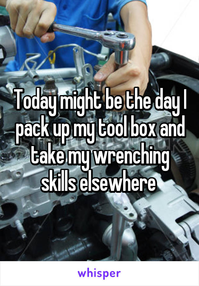 Today might be the day I pack up my tool box and take my wrenching skills elsewhere 