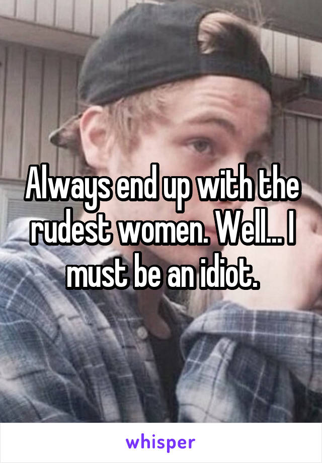 Always end up with the rudest women. Well... I must be an idiot.