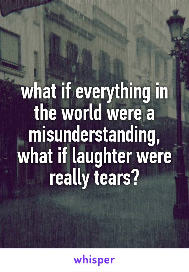 what if everything in the world were a misunderstanding, what if laughter were really tears?