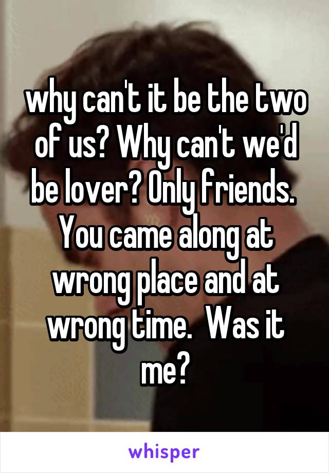 why can't it be the two of us? Why can't we'd be lover? Only friends.  You came along at wrong place and at wrong time.  Was it me?