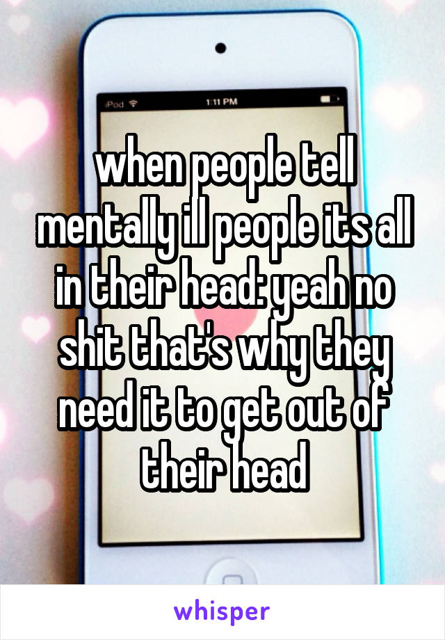 when people tell mentally ill people its all in their head: yeah no shit that's why they need it to get out of their head