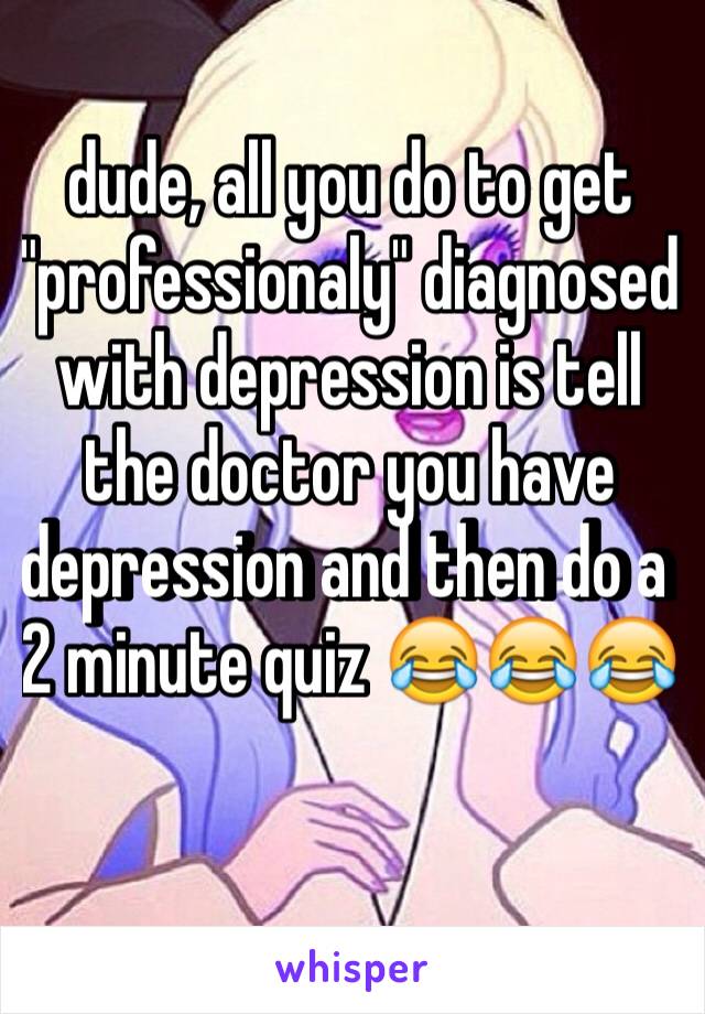 dude, all you do to get "professionaly" diagnosed with depression is tell the doctor you have depression and then do a  2 minute quiz 😂😂😂