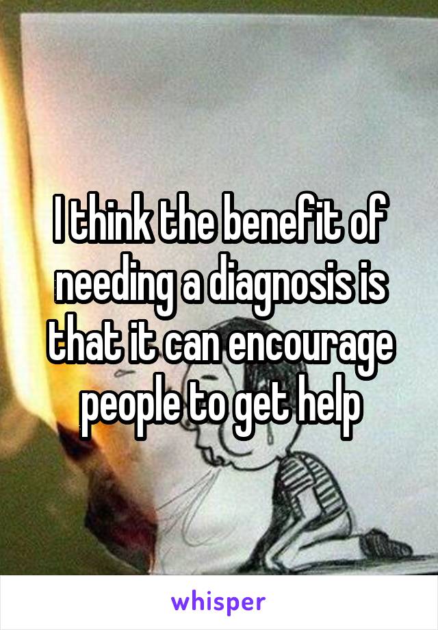 I think the benefit of needing a diagnosis is that it can encourage people to get help