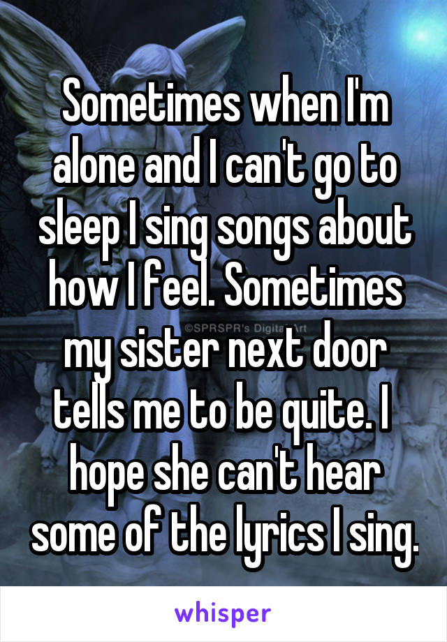 Sometimes when I'm alone and I can't go to sleep I sing songs about how I feel. Sometimes my sister next door tells me to be quite. I 
hope she can't hear some of the lyrics I sing.