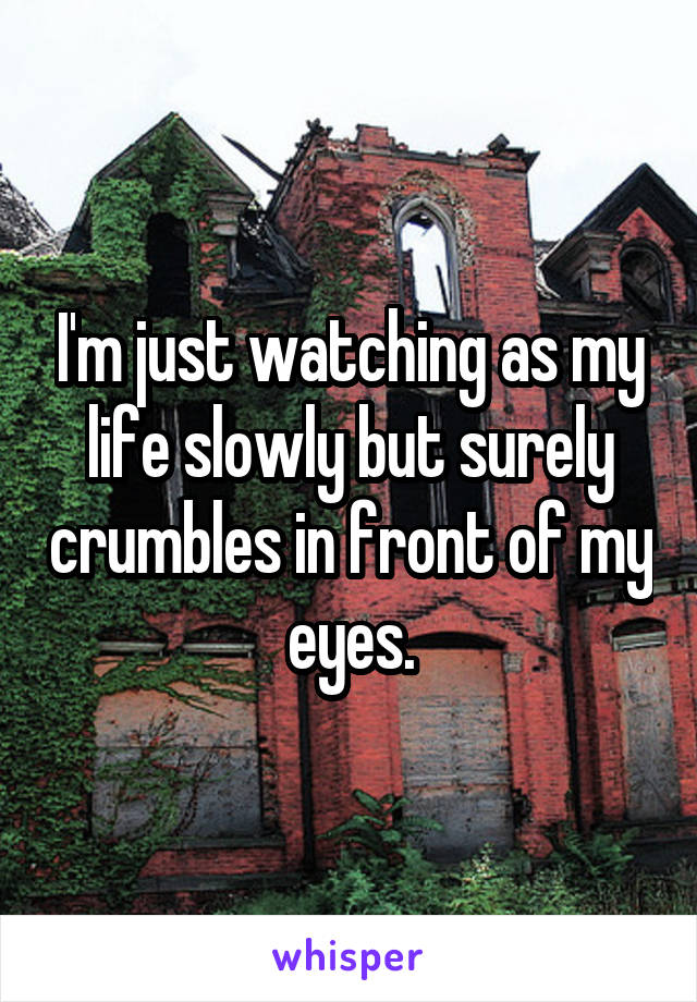 I'm just watching as my life slowly but surely crumbles in front of my eyes.