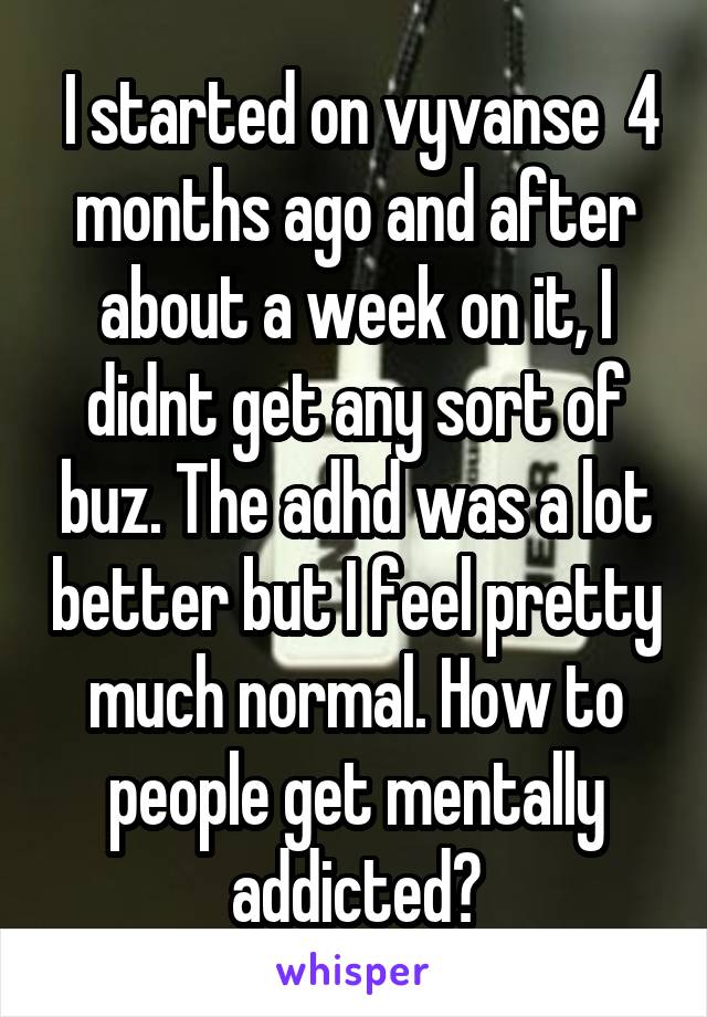  I started on vyvanse  4 months ago and after about a week on it, I didnt get any sort of buz. The adhd was a lot better but I feel pretty much normal. How to people get mentally addicted?