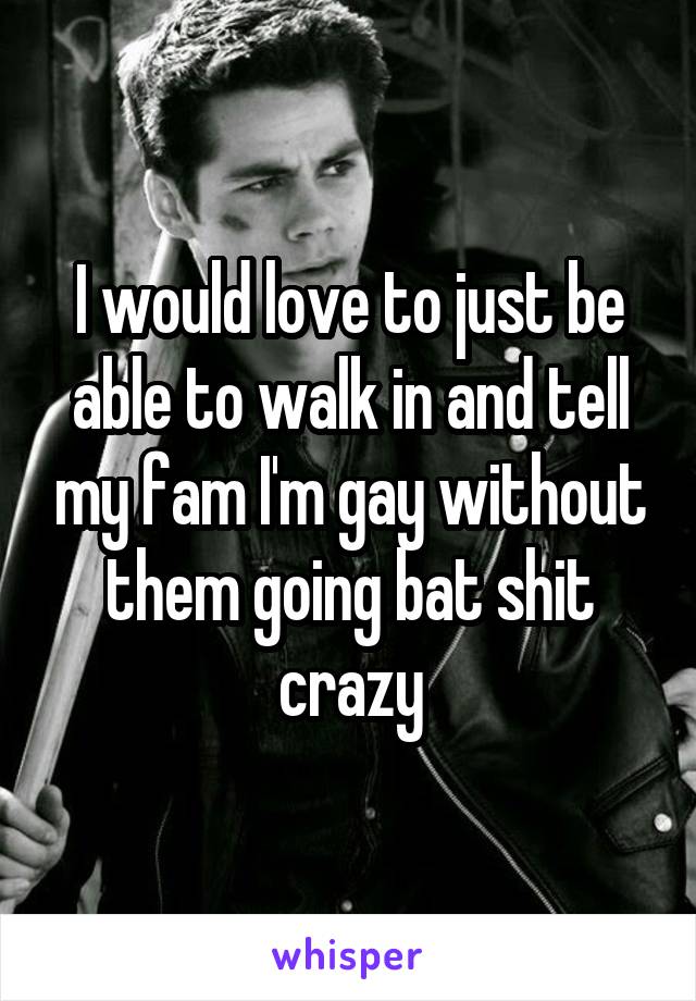 I would love to just be able to walk in and tell my fam I'm gay without them going bat shit crazy