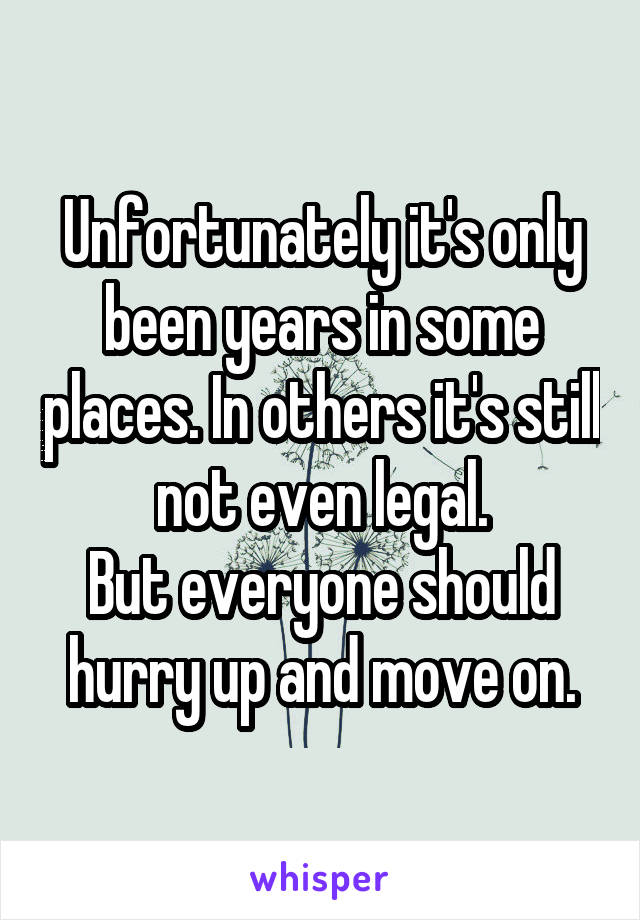 Unfortunately it's only been years in some places. In others it's still not even legal.
But everyone should hurry up and move on.