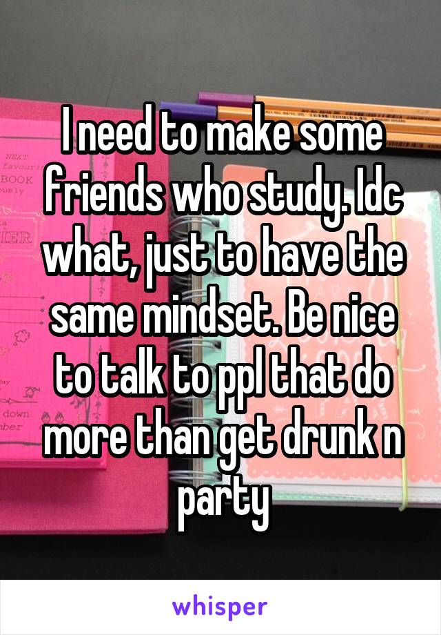 I need to make some friends who study. Idc what, just to have the same mindset. Be nice to talk to ppl that do more than get drunk n party