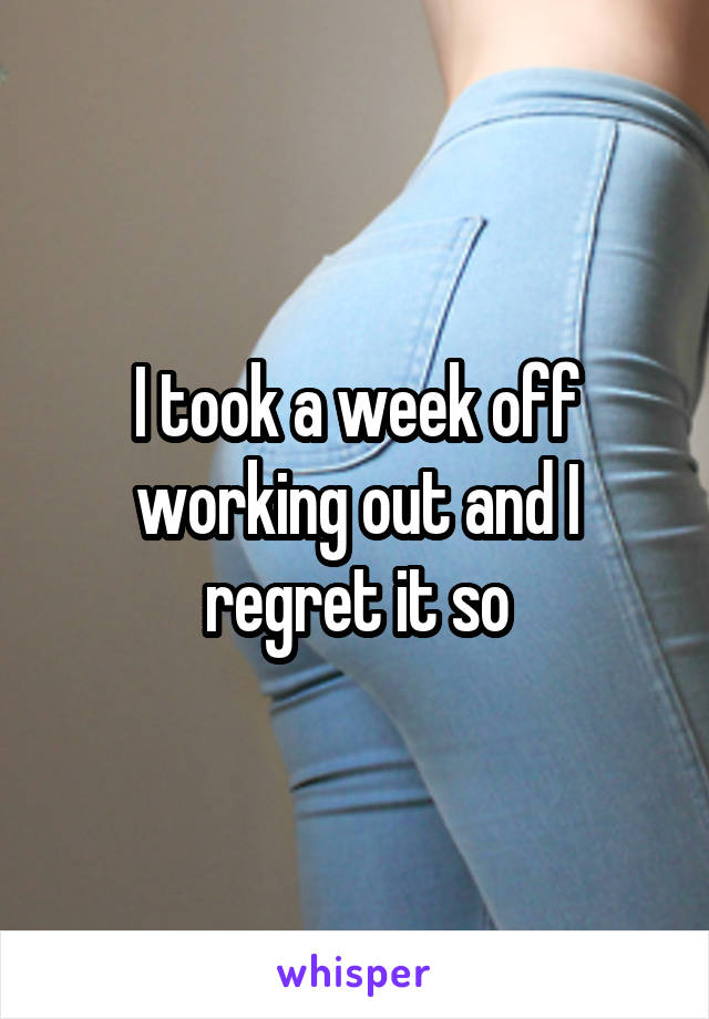 I took a week off working out and I regret it so