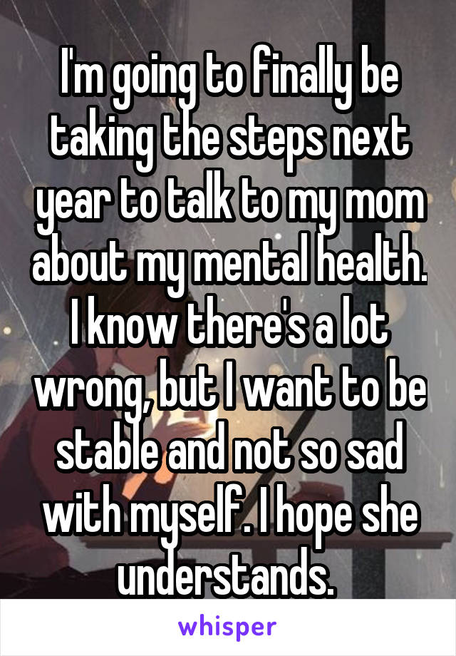 I'm going to finally be taking the steps next year to talk to my mom about my mental health. I know there's a lot wrong, but I want to be stable and not so sad with myself. I hope she understands. 