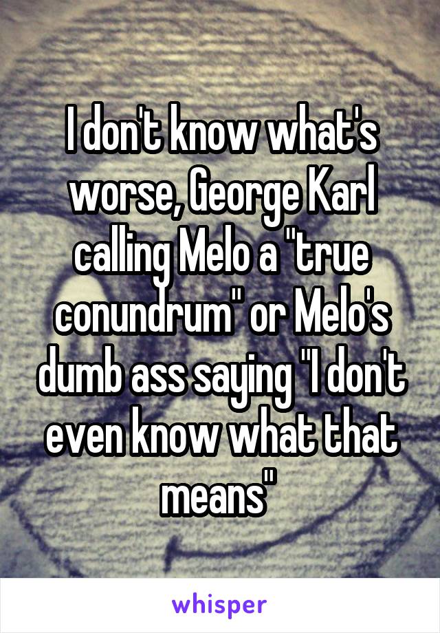 I don't know what's worse, George Karl calling Melo a "true conundrum" or Melo's dumb ass saying "I don't even know what that means" 