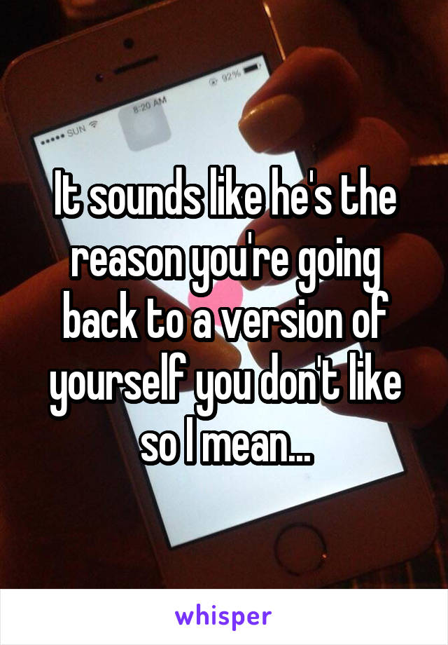 It sounds like he's the reason you're going back to a version of yourself you don't like so I mean...