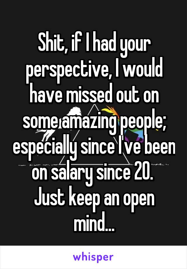 Shit, if I had your perspective, I would have missed out on some amazing people; especially since I've been on salary since 20. 
Just keep an open mind...