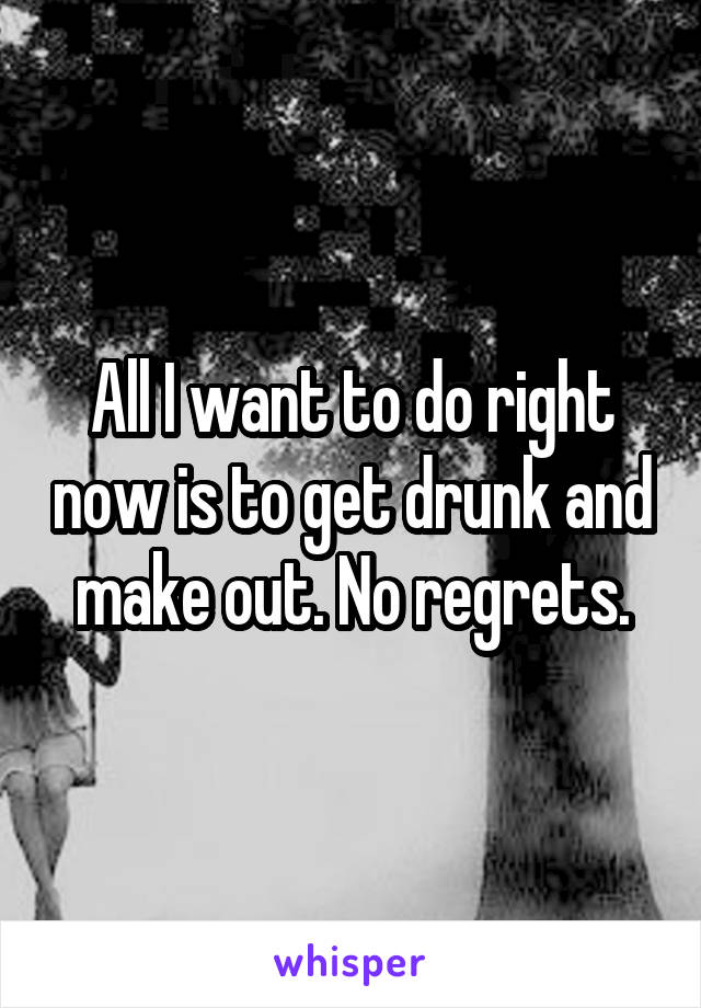 All I want to do right now is to get drunk and make out. No regrets.