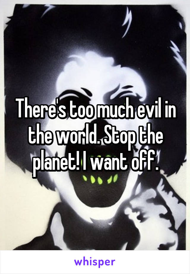 There's too much evil in the world. Stop the planet! I want off.