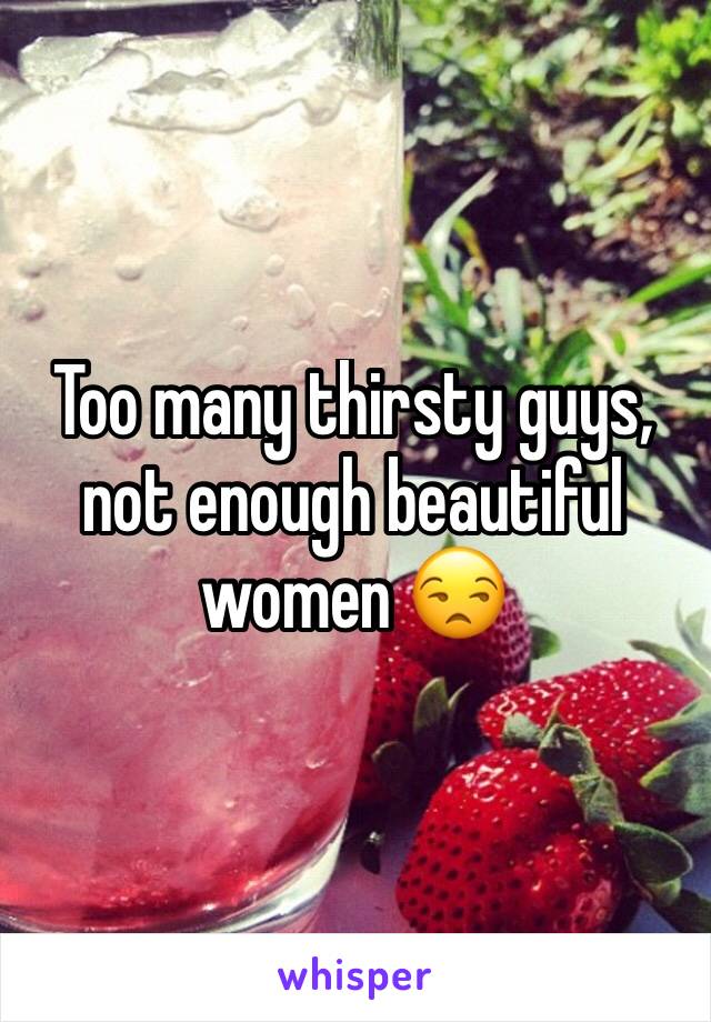 Too many thirsty guys, not enough beautiful women 😒