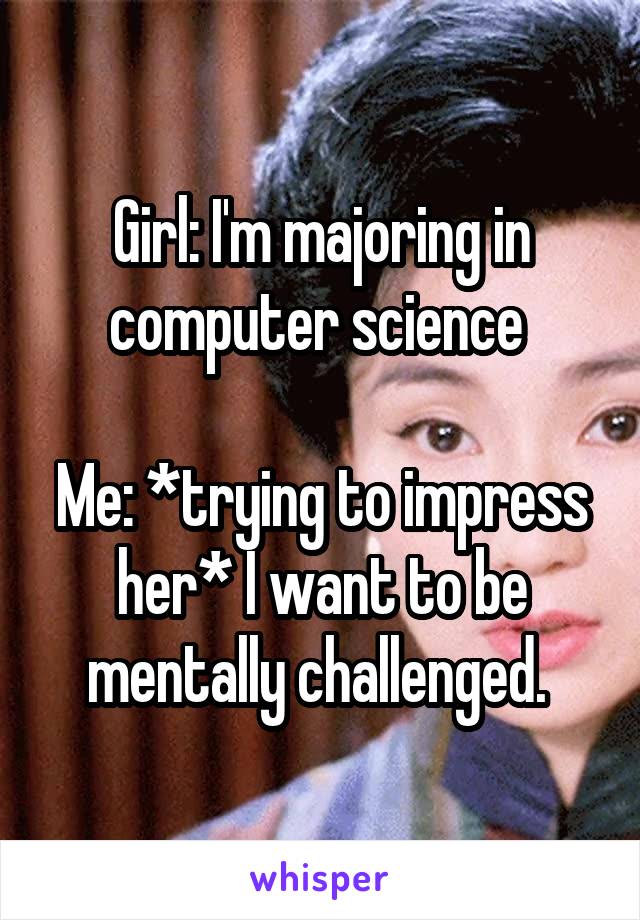 Girl: I'm majoring in computer science 

Me: *trying to impress her* I want to be mentally challenged. 