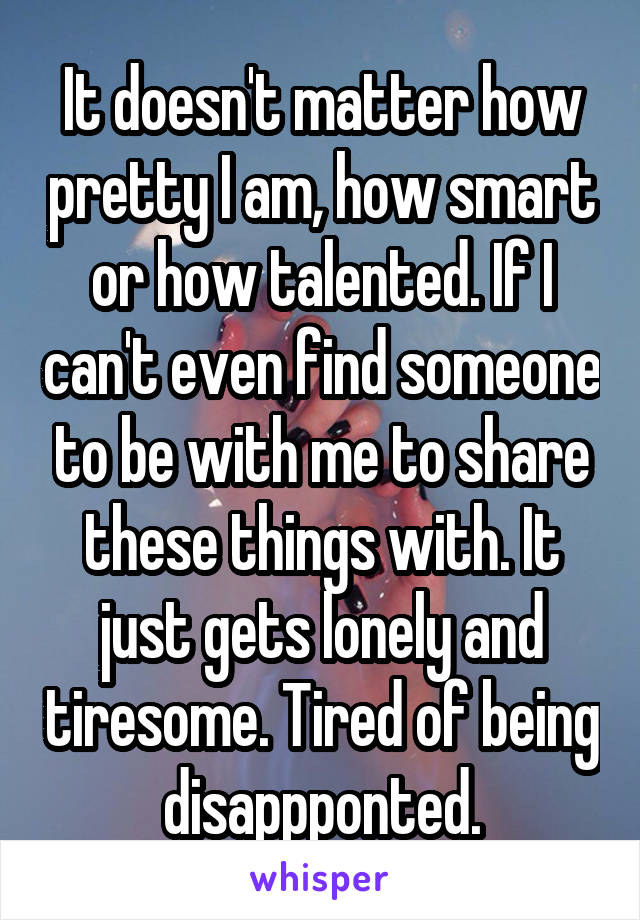 It doesn't matter how pretty I am, how smart or how talented. If I can't even find someone to be with me to share these things with. It just gets lonely and tiresome. Tired of being disappponted.