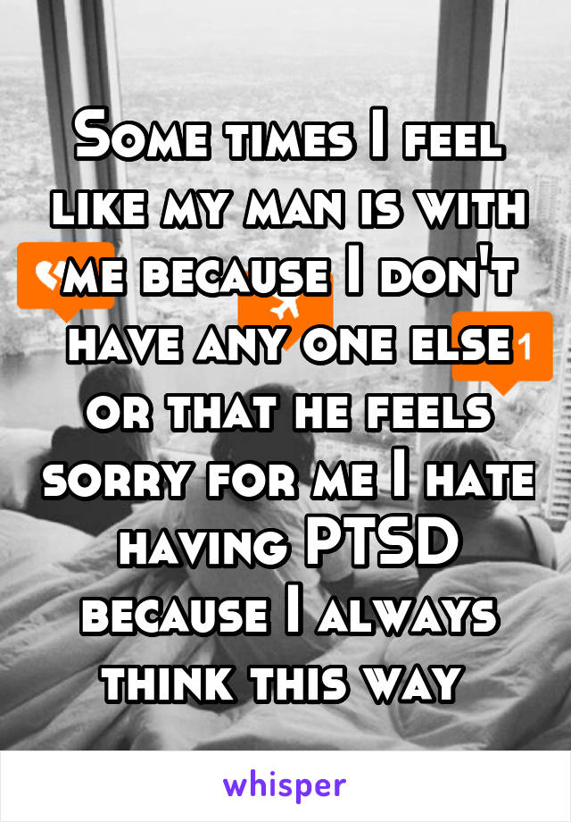 Some times I feel like my man is with me because I don't have any one else or that he feels sorry for me I hate having PTSD because I always think this way 