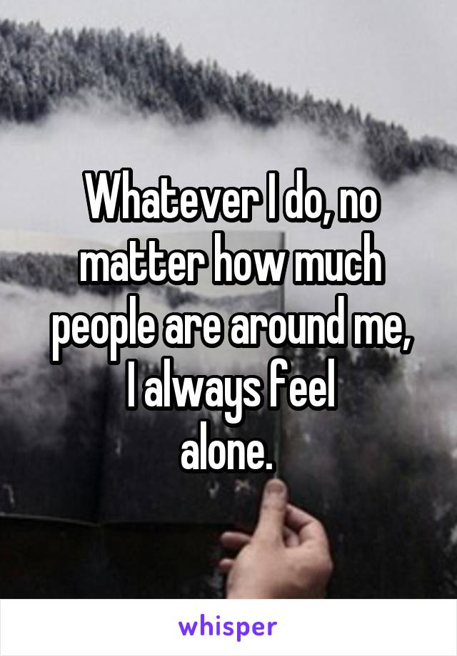 Whatever I do, no matter how much people are around me,
I always feel
alone. 