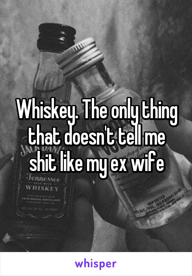 Whiskey. The only thing that doesn't tell me shit like my ex wife