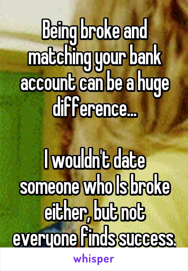 Being broke and matching your bank account can be a huge difference...

I wouldn't date someone who Is broke either, but not everyone finds success.