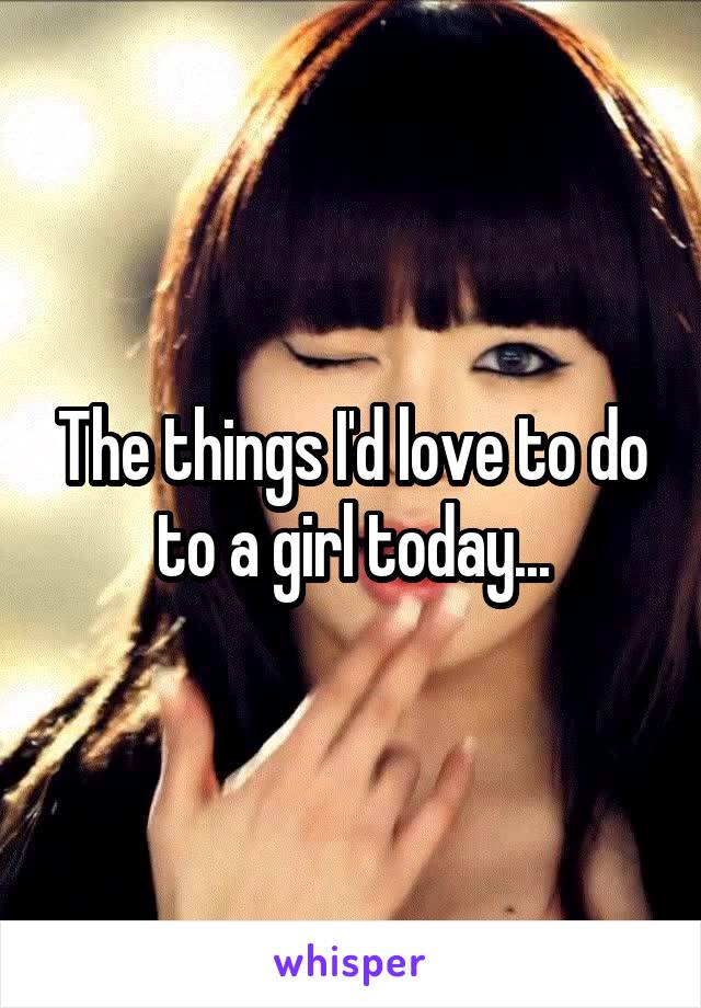 The things I'd love to do to a girl today...