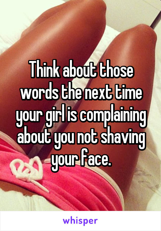 Think about those words the next time your girl is complaining about you not shaving your face.