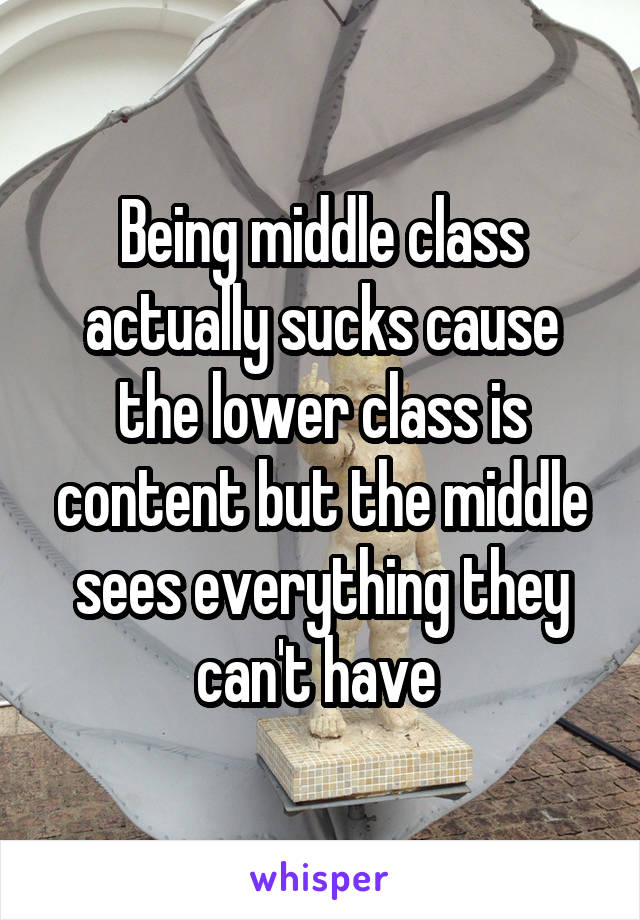 Being middle class actually sucks cause the lower class is content but the middle sees everything they can't have 