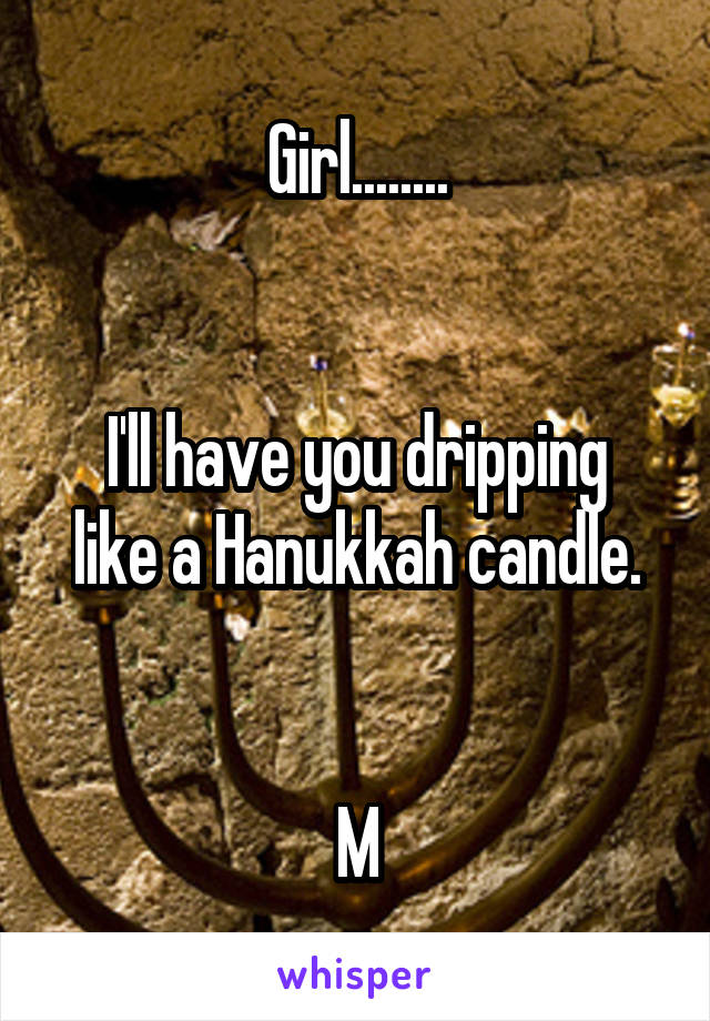 Girl........


I'll have you dripping like a Hanukkah candle.


M