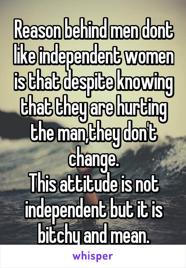 Reason behind men dont like independent women is that despite knowing that they are hurting the man,they don't change.
This attitude is not independent but it is bitchy and mean.