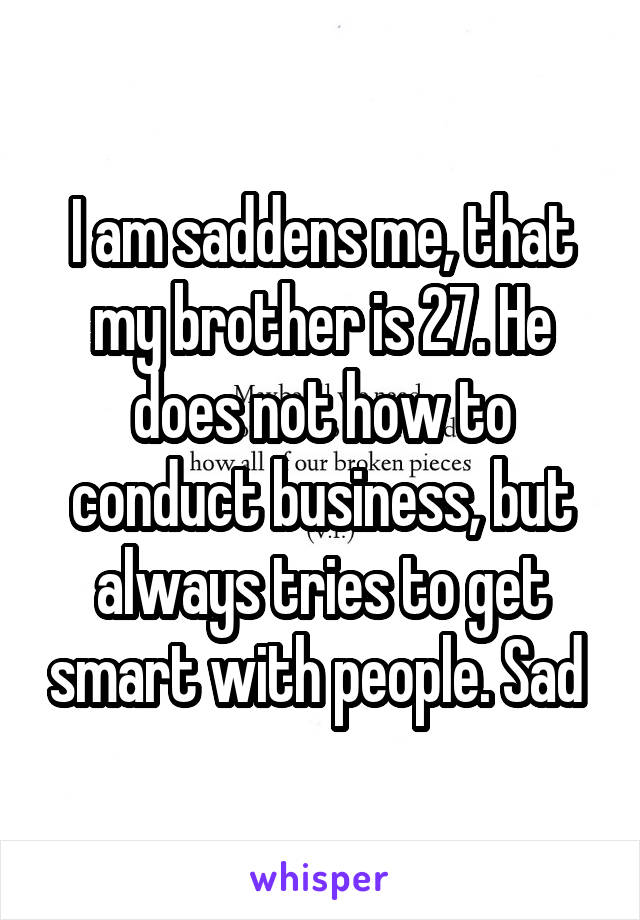 I am saddens me, that my brother is 27. He does not how to conduct business, but always tries to get smart with people. Sad 