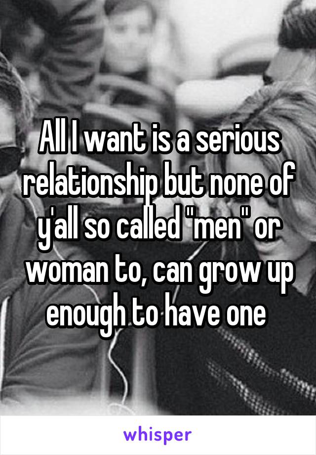 All I want is a serious relationship but none of y'all so called "men" or woman to, can grow up enough to have one 