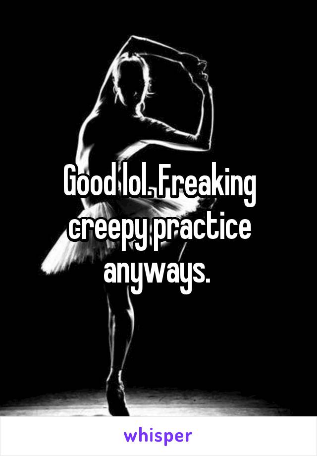 Good lol. Freaking creepy practice anyways. 