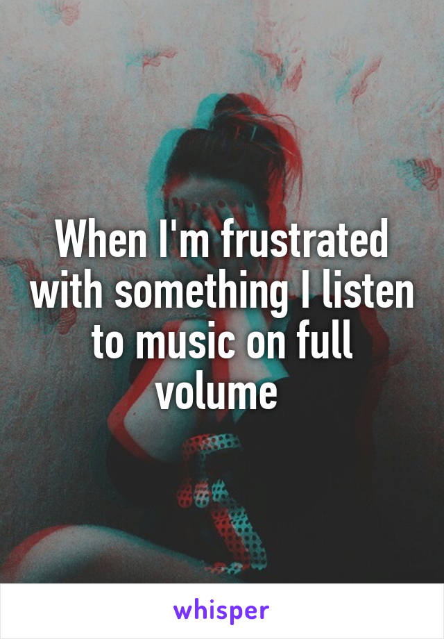 When I'm frustrated with something I listen to music on full volume 