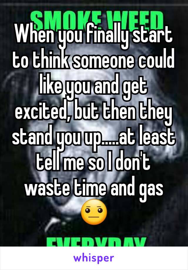 When you finally start to think someone could like you and get excited, but then they stand you up.....at least tell me so I don't waste time and gas 😐
