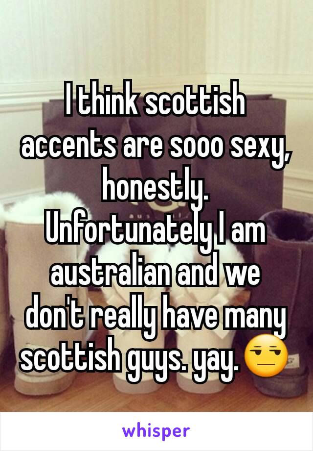 I think scottish accents are sooo sexy, honestly. Unfortunately I am australian and we don't really have many scottish guys. yay.😒