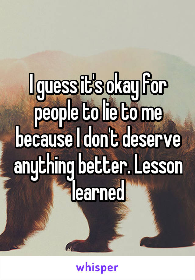 I guess it's okay for people to lie to me because I don't deserve anything better. Lesson learned