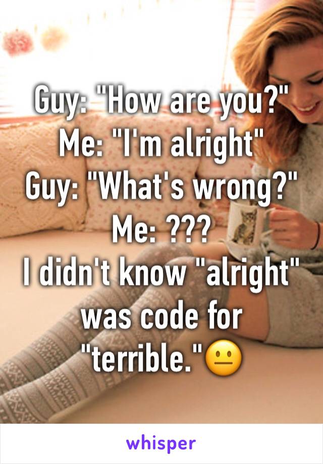 Guy: "How are you?"
Me: "I'm alright"
Guy: "What's wrong?"
Me: ???
I didn't know "alright" was code for "terrible."😐