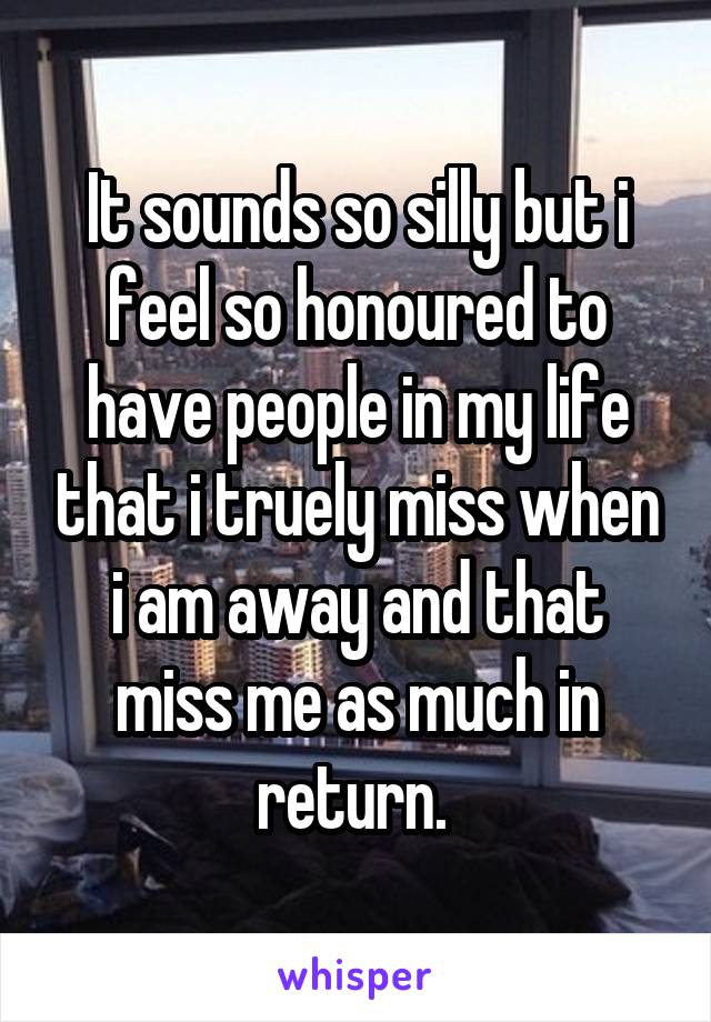 It sounds so silly but i feel so honoured to have people in my life that i truely miss when i am away and that miss me as much in return. 