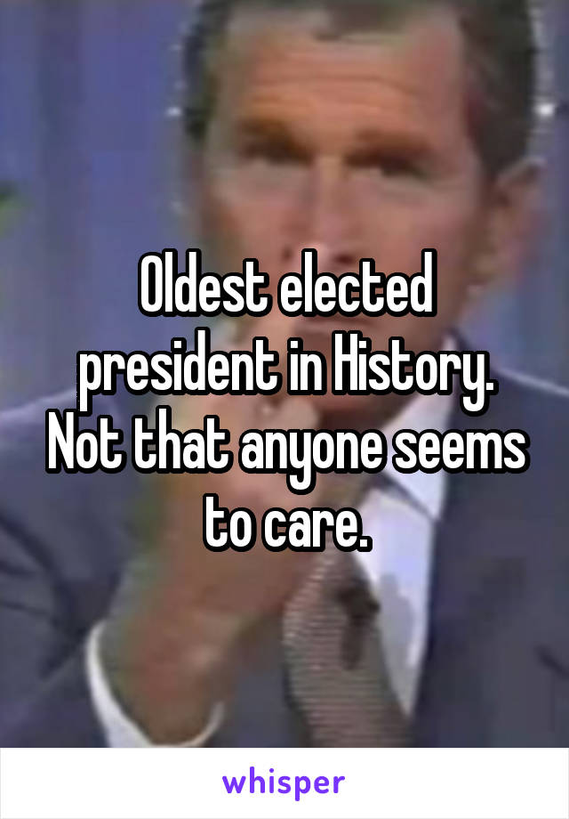 Oldest elected president in History. Not that anyone seems to care.