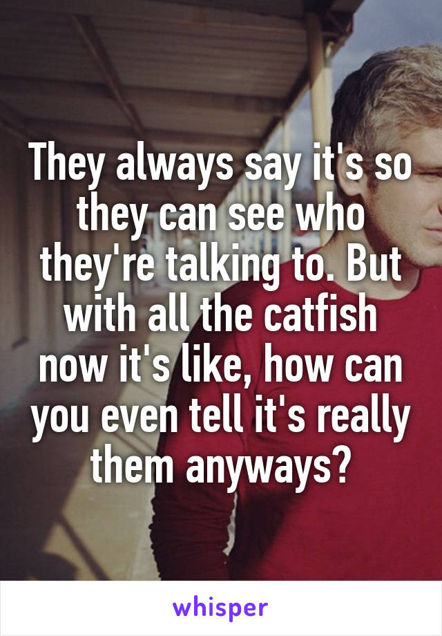 They always say it's so they can see who they're talking to. But with all the catfish now it's like, how can you even tell it's really them anyways?