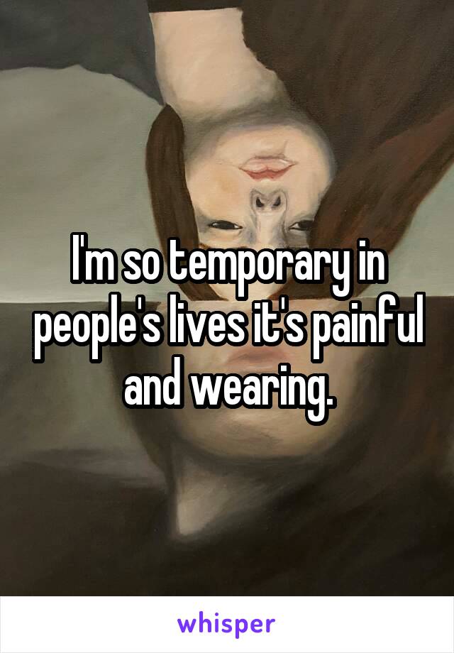 I'm so temporary in people's lives it's painful and wearing.